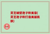 灵芝破壁孢子粉美容(灵芝孢子粉打造美丽肌肤)