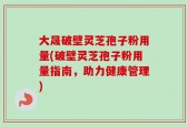 大晟破壁灵芝孢子粉用量(破壁灵芝孢子粉用量指南，助力健康管理)