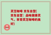 灵芝咖啡 京东自营(京东自营：品味健康灵气，享受灵芝咖啡的美好)