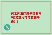 灵芝片治疗扁平疣有用吗(灵芝片可疗愈扁平疣？)