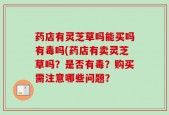 药店有灵芝草吗能买吗有毒吗(药店有卖灵芝草吗？是否有毒？购买需注意哪些问题？