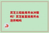 灵芝三萜能用开水冲服吗？灵芝能直接用开水泡开喝吗