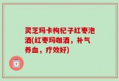 灵芝玛卡枸杞子红枣泡酒(红枣玛咖酒，补气养血，疗效好)