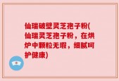 仙瑞破壁灵芝孢子粉(仙瑞灵芝孢子粉，在烘炉中颗粒无瑕，细腻呵护健康)