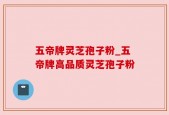 五帝牌灵芝孢子粉_五帝牌高品质灵芝孢子粉