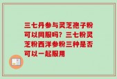 三七丹参与灵芝孢子粉可以同服吗？三七粉灵芝粉西洋参粉三种是否可以一起服用