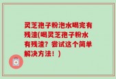 灵芝孢子粉泡水喝完有残渣(喝灵芝孢子粉水有残渣？尝试这个简单解决方法！)