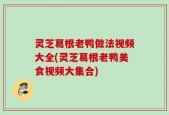 灵芝葛根老鸭做法视频大全(灵芝葛根老鸭美食视频大集合)