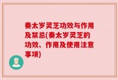 奏太岁灵芝功效与作用及禁忌(奏太岁灵芝的功效、作用及使用注意事项)