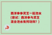 西洋参参灵芝一起泡水(尝试：西洋参与灵芝混合泡水有何功效？)