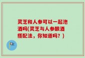 灵芝和人参可以一起泡酒吗(灵芝与人参酿酒搭配法，你知道吗？)