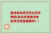 西洋参和灵芝可以天天喝吗(每日饮用西洋参和灵芝有益健康吗？)