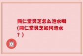 同仁堂灵芝怎么泡水喝(同仁堂灵芝如何泡水？)
