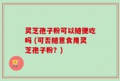 灵芝孢子粉可以随便吃吗 (可否随意食用灵芝孢子粉？)