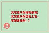 灵芝孢子粉福利来袭(灵芝孢子粉惊喜上市，享健康福利！)