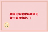 鲜灵芝能泡水吗鲜灵芝能不能用水泡？)