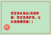 灵芝洗头发幺(洗发神器：灵芝洗发护发，让头发健康亮丽！)