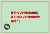 灵芝片艾叶泡水喝吗(灵芝片和艾叶泡水能饮用吗？)