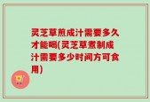 灵芝草煎成汁需要多久才能喝(灵芝草煮制成汁需要多少时间方可食用)