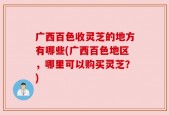 广西百色收灵芝的地方有哪些(广西百色地区，哪里可以购买灵芝？)