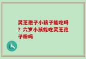 灵芝孢子小孩子能吃吗？六岁小孩能吃灵芝孢子粉吗