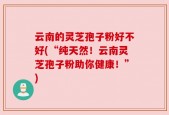 云南的灵芝孢子粉好不好(“纯天然！云南灵芝孢子粉助你健康！”)