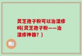 灵芝孢子粉可以治湿疹吗(灵芝孢子粉——治湿疹神器？)