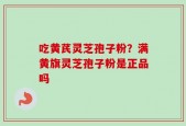 吃黄芪灵芝孢子粉？满黄旗灵芝孢子粉是正品吗