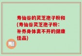 寿仙谷的灵芝孢子粉和(寿仙谷灵芝孢子粉：补养身体离不开的健康佳品)