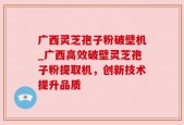广西灵芝孢子粉破壁机_广西高效破壁灵芝孢子粉提取机，创新技术提升品质