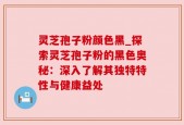 灵芝孢子粉颜色黑_探索灵芝孢子粉的黑色奥秘：深入了解其独特特性与健康益处