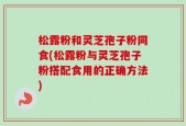 松露粉和灵芝孢子粉同食(松露粉与灵芝孢子粉搭配食用的正确方法)