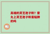 高端的灵芝孢子粉？雷允上灵芝孢子粉是贴牌的吗