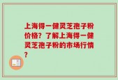 上海得一健灵芝孢子粉价格？了解上海得一健灵芝孢子粉的市场行情？