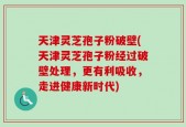 天津灵芝孢子粉破壁(天津灵芝孢子粉经过破壁处理，更有利吸收，走进健康新时代)