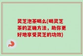 灵芝泡茶喝么(喝灵芝茶的正确方法，助你更好地享受灵芝的功效)