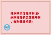 孙永刚灵芝孢子粉(孙永刚推荐的灵芝孢子粉，告别健康问题)