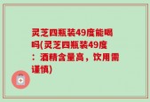 灵芝四瓶装49度能喝吗(灵芝四瓶装49度：酒精含量高，饮用需谨慎)