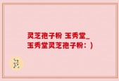 灵芝孢子粉 玉秀堂_玉秀堂灵芝孢子粉：)