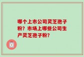 哪个上市公司灵芝孢子粉？市场上哪些公司生产灵芝孢子粉？