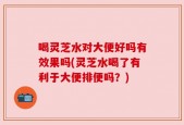 喝灵芝水对大便好吗有效果吗(灵芝水喝了有利于大便排便吗？)