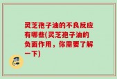 灵芝孢子油的不良反应有哪些(灵芝孢子油的负面作用，你需要了解一下)