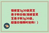 恒修堂3g30袋灵芝孢子粉价格(恒修堂灵芝孢子粉3g30袋，超值价格限时抢购！)