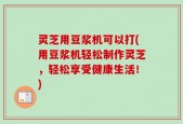 灵芝用豆浆机可以打(用豆浆机轻松制作灵芝，轻松享受健康生活！)