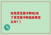 吃完灵芝孢子粉吐(吃了灵芝孢子粉后反胃怎么办？)