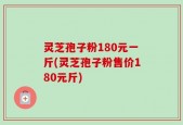灵芝孢子粉180元一斤(灵芝孢子粉售价180元斤)