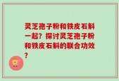 灵芝孢子粉和铁皮石斛一起？探讨灵芝孢子粉和铁皮石斛的联合功效？