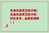 天津东丽灵芝孢子粉(东丽天津灵芝孢子粉：好处多多，品质有保障！)