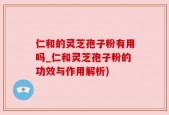 仁和的灵芝孢子粉有用吗_仁和灵芝孢子粉的功效与作用解析)