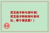 灵芝孢子粉与茶叶茶(灵芝孢子粉和茶叶茶对比，哪个更优惠？)